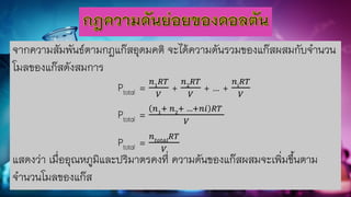 จากความสัมพันธ์ตามกฎแก๊สอุดมคติ จะได้ความดันรวมของแก๊สผสมกับจานวน
โมลของแก๊สดังสมการ
Ptotal = 𝑛1
𝑅𝑇
𝑉
+ 𝑛2
𝑅𝑇
𝑉
+ … + 𝑛𝑖
𝑅𝑇
𝑉
Ptotal = 𝑛1
+ 𝑛2
+ …+𝑛𝑖 𝑅𝑇
𝑉
Ptotal = 𝑛𝑡𝑜𝑡𝑎𝑙
𝑅𝑇
𝑉
แสดงว่า เมื่ออุณหภูมิและปริมาตรคงที่ ความดันของแก๊สผสมจะเพิ่มขึ้นตาม
จานวนโมลของแก๊ส
 