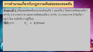 การคานวณเกี่ยวกับกฎความดันย่อยของดอลตัน
ตัวอย่างที่ 3 แก๊สผสมชนิดหนึ่งประกอบด้วยแก๊ส Y และแก๊ส Z โดยความดันของแก๊ส Y
เท่ากับ 0.5 บรรยากาศ และความดันของแก๊ส Z เท่ากับ 1.0 บรรยากาศ ถ้ามีแก๊ส Y
อยู่ 3 โมล จะมีแก๊ส Z อยู่กี่โมล
วิธีทา จาก 𝑃𝑦 = 𝑋𝑦𝑃𝑡𝑜𝑡𝑎𝑙
 