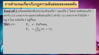 การคานวณเกี่ยวกับกฎความดันย่อยของดอลตัน
ตัวอย่างที่ 3 แก๊สผสมชนิดหนึ่งประกอบด้วยแก๊ส Y และแก๊ส Z โดยความดันของแก๊ส Y
เท่ากับ 0.5 บรรยากาศ และความดันของแก๊ส Z เท่ากับ 1.0 บรรยากาศ ถ้ามีแก๊ส Y
อยู่ 3 โมล จะมีแก๊ส Z อยู่กี่โมล
วิธีทา จาก 𝑃𝑦 = 𝑋𝑦𝑃𝑡𝑜𝑡𝑎𝑙
𝑃𝑦 =
𝑛𝑦
𝑛𝑦
+𝑛𝑧
𝑃𝑦 + 𝑃𝑧
 