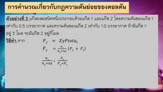 การคานวณเกี่ยวกับกฎความดันย่อยของดอลตัน
ตัวอย่างที่ 3 แก๊สผสมชนิดหนึ่งประกอบด้วยแก๊ส Y และแก๊ส Z โดยความดันของแก๊ส Y
เท่ากับ 0.5 บรรยากาศ และความดันของแก๊ส Z เท่ากับ 1.0 บรรยากาศ ถ้ามีแก๊ส Y
อยู่ 3 โมล จะมีแก๊ส Z อยู่กี่โมล
วิธีทา จาก 𝑃𝑦 = 𝑋𝑦𝑃𝑡𝑜𝑡𝑎𝑙
𝑃𝑦 =
𝑛𝑦
𝑛𝑦
+𝑛𝑧
𝑃𝑦 + 𝑃𝑧
𝑛𝑦
𝑛𝑦+𝑛𝑧
=
𝑃𝑦
𝑃𝑦+𝑃𝑧
 