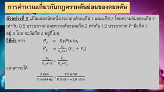 การคานวณเกี่ยวกับกฎความดันย่อยของดอลตัน
ตัวอย่างที่ 3 แก๊สผสมชนิดหนึ่งประกอบด้วยแก๊ส Y และแก๊ส Z โดยความดันของแก๊ส Y
เท่ากับ 0.5 บรรยากาศ และความดันของแก๊ส Z เท่ากับ 1.0 บรรยากาศ ถ้ามีแก๊ส Y
อยู่ 3 โมล จะมีแก๊ส Z อยู่กี่โมล
วิธีทา จาก 𝑃𝑦 = 𝑋𝑦𝑃𝑡𝑜𝑡𝑎𝑙
𝑃𝑦 =
𝑛𝑦
𝑛𝑦
+𝑛𝑧
𝑃𝑦 + 𝑃𝑧
𝑛𝑦
𝑛𝑦+𝑛𝑧
=
𝑃𝑦
𝑃𝑦+𝑃𝑧
แทนค่าจะได้
3 𝑚𝑜𝑙
3 𝑚𝑜𝑙+𝑛𝑧
=
0.5 𝑎𝑡𝑚
0.5 𝑎𝑡𝑚+1.0 𝑎𝑡𝑚
 