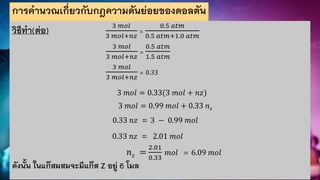 การคานวณเกี่ยวกับกฎความดันย่อยของดอลตัน
วิธีทา(ต่อ) 3 𝑚𝑜𝑙
3 𝑚𝑜𝑙+𝑛𝑧
=
0.5 𝑎𝑡𝑚
0.5 𝑎𝑡𝑚+1.0 𝑎𝑡𝑚
3 𝑚𝑜𝑙
3 𝑚𝑜𝑙+𝑛𝑧
=
0.5 𝑎𝑡𝑚
1.5 𝑎𝑡𝑚
3 𝑚𝑜𝑙
3 𝑚𝑜𝑙+𝑛𝑧
= 0.33
3 𝑚𝑜𝑙 = 0.33(3 𝑚𝑜𝑙 + 𝑛𝑧)
3 𝑚𝑜𝑙 = 0.99 𝑚𝑜𝑙 + 0.33 𝑛𝑧
0.33 𝑛𝑧 = 3 − 0.99 𝑚𝑜𝑙
0.33 𝑛𝑧 = 2.01 𝑚𝑜𝑙
𝑛𝑧 =
2.01
0.33
𝑚𝑜𝑙 = 6.09 𝑚𝑜𝑙
ดังนั้น ในแก๊สผสมจะมีแก๊ส Z อยู่ 6 โมล
 