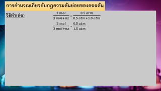 การคานวณเกี่ยวกับกฎความดันย่อยของดอลตัน
วิธีทา(ต่อ) 3 𝑚𝑜𝑙
3 𝑚𝑜𝑙+𝑛𝑧
=
0.5 𝑎𝑡𝑚
0.5 𝑎𝑡𝑚+1.0 𝑎𝑡𝑚
3 𝑚𝑜𝑙
3 𝑚𝑜𝑙+𝑛𝑧
=
0.5 𝑎𝑡𝑚
1.5 𝑎𝑡𝑚
 