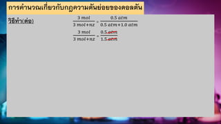 การคานวณเกี่ยวกับกฎความดันย่อยของดอลตัน
วิธีทา(ต่อ) 3 𝑚𝑜𝑙
3 𝑚𝑜𝑙+𝑛𝑧
=
0.5 𝑎𝑡𝑚
0.5 𝑎𝑡𝑚+1.0 𝑎𝑡𝑚
3 𝑚𝑜𝑙
3 𝑚𝑜𝑙+𝑛𝑧
=
0.5 𝑎𝑡𝑚
1.5 𝑎𝑡𝑚
 