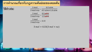 การคานวณเกี่ยวกับกฎความดันย่อยของดอลตัน
วิธีทา(ต่อ) 3 𝑚𝑜𝑙
3 𝑚𝑜𝑙+𝑛𝑧
=
0.5 𝑎𝑡𝑚
0.5 𝑎𝑡𝑚+1.0 𝑎𝑡𝑚
3 𝑚𝑜𝑙
3 𝑚𝑜𝑙+𝑛𝑧
=
0.5 𝑎𝑡𝑚
1.5 𝑎𝑡𝑚
3 𝑚𝑜𝑙
3 𝑚𝑜𝑙+𝑛𝑧
= 0.33
3 𝑚𝑜𝑙 = 0.33(3 𝑚𝑜𝑙 + 𝑛𝑧)
 
