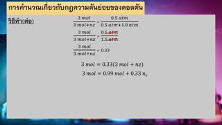 การคานวณเกี่ยวกับกฎความดันย่อยของดอลตัน
วิธีทา(ต่อ) 3 𝑚𝑜𝑙
3 𝑚𝑜𝑙+𝑛𝑧
=
0.5 𝑎𝑡𝑚
0.5 𝑎𝑡𝑚+1.0 𝑎𝑡𝑚
3 𝑚𝑜𝑙
3 𝑚𝑜𝑙+𝑛𝑧
=
0.5 𝑎𝑡𝑚
1.5 𝑎𝑡𝑚
3 𝑚𝑜𝑙
3 𝑚𝑜𝑙+𝑛𝑧
= 0.33
3 𝑚𝑜𝑙 = 0.33(3 𝑚𝑜𝑙 + 𝑛𝑧)
3 𝑚𝑜𝑙 = 0.99 𝑚𝑜𝑙 + 0.33 𝑛𝑧
 