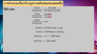 การคานวณเกี่ยวกับกฎความดันย่อยของดอลตัน
วิธีทา(ต่อ) 3 𝑚𝑜𝑙
3 𝑚𝑜𝑙+𝑛𝑧
=
0.5 𝑎𝑡𝑚
0.5 𝑎𝑡𝑚+1.0 𝑎𝑡𝑚
3 𝑚𝑜𝑙
3 𝑚𝑜𝑙+𝑛𝑧
=
0.5 𝑎𝑡𝑚
1.5 𝑎𝑡𝑚
3 𝑚𝑜𝑙
3 𝑚𝑜𝑙+𝑛𝑧
= 0.33
3 𝑚𝑜𝑙 = 0.33(3 𝑚𝑜𝑙 + 𝑛𝑧)
3 𝑚𝑜𝑙 = 0.99 𝑚𝑜𝑙 + 0.33 𝑛𝑧
0.33 𝑛𝑧 = 3 − 0.99 𝑚𝑜𝑙
0.33 𝑛𝑧 = 2.01 𝑚𝑜𝑙
 