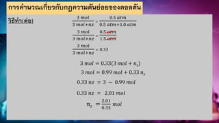 การคานวณเกี่ยวกับกฎความดันย่อยของดอลตัน
วิธีทา(ต่อ) 3 𝑚𝑜𝑙
3 𝑚𝑜𝑙+𝑛𝑧
=
0.5 𝑎𝑡𝑚
0.5 𝑎𝑡𝑚+1.0 𝑎𝑡𝑚
3 𝑚𝑜𝑙
3 𝑚𝑜𝑙+𝑛𝑧
=
0.5 𝑎𝑡𝑚
1.5 𝑎𝑡𝑚
3 𝑚𝑜𝑙
3 𝑚𝑜𝑙+𝑛𝑧
= 0.33
3 𝑚𝑜𝑙 = 0.33(3 𝑚𝑜𝑙 + 𝑛z)
3 𝑚𝑜𝑙 = 0.99 𝑚𝑜𝑙 + 0.33 𝑛𝑧
0.33 𝑛𝑧 = 3 − 0.99 𝑚𝑜𝑙
0.33 𝑛𝑧 = 2.01 𝑚𝑜𝑙
𝑛𝑧 =
2.01
0.33
𝑚𝑜𝑙
 