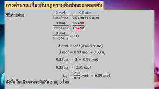 การคานวณเกี่ยวกับกฎความดันย่อยของดอลตัน
วิธีทา(ต่อ) 3 𝑚𝑜𝑙
3 𝑚𝑜𝑙+𝑛𝑧
=
0.5 𝑎𝑡𝑚
0.5 𝑎𝑡𝑚+1.0 𝑎𝑡𝑚
3 𝑚𝑜𝑙
3 𝑚𝑜𝑙+𝑛𝑧
=
0.5 𝑎𝑡𝑚
1.5 𝑎𝑡𝑚
3 𝑚𝑜𝑙
3 𝑚𝑜𝑙+𝑛𝑧
= 0.33
3 𝑚𝑜𝑙 = 0.33(3 𝑚𝑜𝑙 + 𝑛𝑧)
3 𝑚𝑜𝑙 = 0.99 𝑚𝑜𝑙 + 0.33 𝑛𝑧
0.33 𝑛𝑧 = 3 − 0.99 𝑚𝑜𝑙
0.33 𝑛𝑧 = 2.01 𝑚𝑜𝑙
𝑛𝑧 =
2.01
0.33
𝑚𝑜𝑙 = 6.09 𝑚𝑜𝑙
ดังนั้น ในแก๊สผสมจะมีแก๊ส Z อยู่ 6 โมล
 