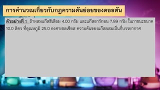 การคานวณเกี่ยวกับกฎความดันย่อยของดอลตัน
ตัวอย่างที่ 1 ถ้าผสมแก๊สฮีเลียม 4.00 กรัม และแก๊สอาร์กอน 7.99 กรัม ในภาชนะขนาด
10.0 ลิตร ที่อุณหภูมิ 25.0 องศาเซลเซียส ความดันของแก๊สผสมเป็นกี่บรรยากาศ
 