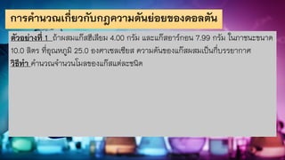 การคานวณเกี่ยวกับกฎความดันย่อยของดอลตัน
ตัวอย่างที่ 1 ถ้าผสมแก๊สฮีเลียม 4.00 กรัม และแก๊สอาร์กอน 7.99 กรัม ในภาชนะขนาด
10.0 ลิตร ที่อุณหภูมิ 25.0 องศาเซลเซียส ความดันของแก๊สผสมเป็นกี่บรรยากาศ
วิธีทา คานวณจานวนโมลของแก๊สแต่ละชนิด
 