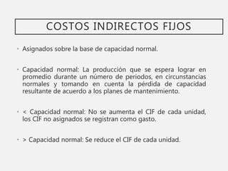 COSTOS INDIRECTOS FIJOS
• Asignados sobre la base de capacidad normal.
• Capacidad normal: La producción que se espera lograr en
promedio durante un número de periodos, en circunstancias
normales y tomando en cuenta la pérdida de capacidad
resultante de acuerdo a los planes de mantenimiento.
• < Capacidad normal: No se aumenta el CIF de cada unidad,
los CIF no asignados se registran como gasto.
• > Capacidad normal: Se reduce el CIF de cada unidad.
 