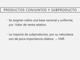 PRODUCTOS CONJUNTOS Y SUBPRODUCTO
• Se asignan sobre una base racional y uniforme,
p.e.: Valor de venta relativo.
• La mayoría de subproductos, por su naturaleza
son de poca importancia relativa  VNR.
 