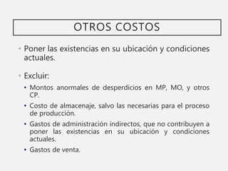 OTROS COSTOS
• Poner las existencias en su ubicación y condiciones
actuales.
• Excluir:
• Montos anormales de desperdicios en MP, MO, y otros
CP.
• Costo de almacenaje, salvo las necesarias para el proceso
de producción.
• Gastos de administración indirectos, que no contribuyen a
poner las existencias en su ubicación y condiciones
actuales.
• Gastos de venta.
 