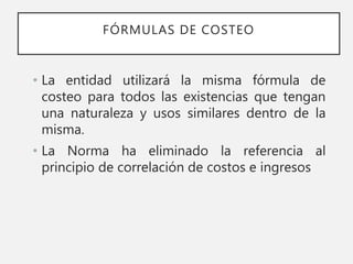 FÓRMULAS DE COSTEO
• La entidad utilizará la misma fórmula de
costeo para todos las existencias que tengan
una naturaleza y usos similares dentro de la
misma.
• La Norma ha eliminado la referencia al
principio de correlación de costos e ingresos
 