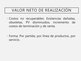 VALOR NETO DE REALIZACIÓN
• Costos no recuperables: Existencias dañadas,
obsoletas, PV disminuidos, incremento de
costos de terminación y de venta.
• Forma: Por partida, por línea de productos, por
servicio.
 