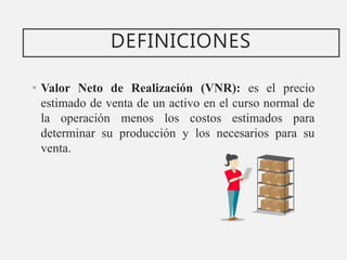 DEFINICIONES
• Valor Neto de Realización (VNR): es el precio
estimado de venta de un activo en el curso normal de
la operación menos los costos estimados para
determinar su producción y los necesarios para su
venta.
 