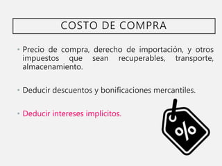COSTO DE COMPRA
• Precio de compra, derecho de importación, y otros
impuestos que sean recuperables, transporte,
almacenamiento.
• Deducir descuentos y bonificaciones mercantiles.
• Deducir intereses implícitos.
 