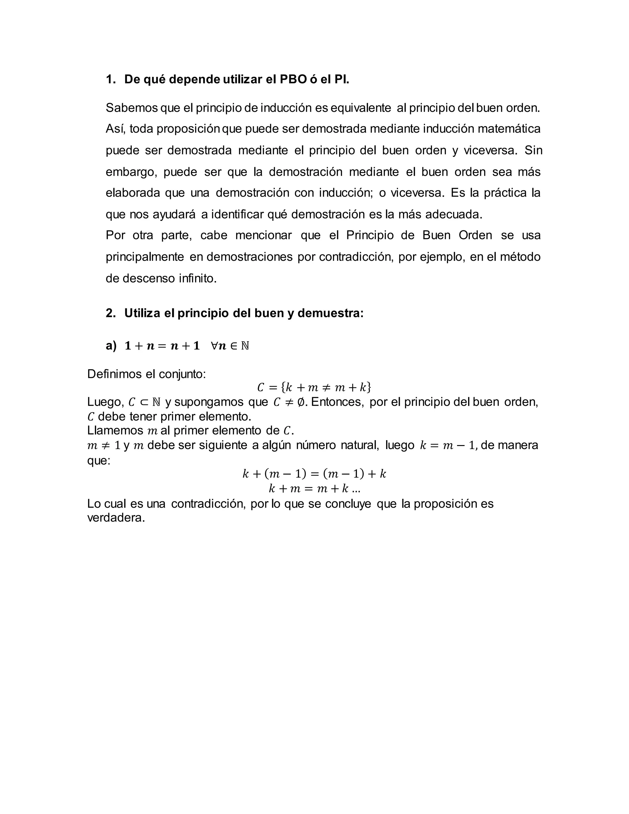 1. De qué depende utilizar el PBO ó el PI.
Sabemos que el principio de inducción es equivalente al principio del buen orden.
Así, toda proposiciónque puede ser demostrada mediante inducción matemática
puede ser demostrada mediante el principio del buen orden y viceversa. Sin
embargo, puede ser que la demostración mediante el buen orden sea más
elaborada que una demostración con inducción; o viceversa. Es la práctica la
que nos ayudará a identificar qué demostración es la más adecuada.
Por otra parte, cabe mencionar que el Principio de Buen Orden se usa
principalmente en demostraciones por contradicción, por ejemplo, en el método
de descenso infinito.
2. Utiliza el principio del buen y demuestra:
a) 𝟏 + 𝒏 = 𝒏 + 𝟏 ∀𝒏 ∈ ℕ
Definimos el conjunto:
𝐶 = {𝑘 + 𝑚 ≠ 𝑚 + 𝑘}
Luego, 𝐶 ⊂ ℕ y supongamos que 𝐶 ≠ ∅. Entonces, por el principio del buen orden,
𝐶 debe tener primer elemento.
Llamemos 𝑚 al primer elemento de 𝐶.
𝑚 ≠ 1 y 𝑚 debe ser siguiente a algún número natural, luego 𝑘 = 𝑚 − 1, de manera
que:
𝑘 + (𝑚 − 1) = (𝑚 − 1) + 𝑘
𝑘 + 𝑚 = 𝑚 + 𝑘 …
Lo cual es una contradicción, por lo que se concluye que la proposición es
verdadera.