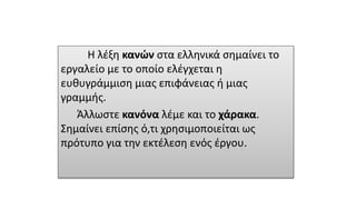 Η λέξη κανών στα ελληνικά σημαίνει το
εργαλείο με το οποίο ελέγχεται η
ευθυγράμμιση μιας επιφάνειας ή μιας
γραμμής.
Άλλωστε κανόνα λέμε και το χάρακα.
Σημαίνει επίσης ό,τι χρησιμοποιείται ως
πρότυπο για την εκτέλεση ενός έργου.
 