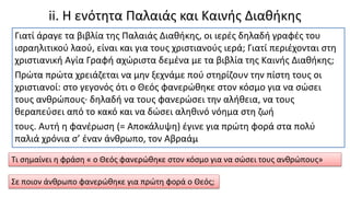 ii. Η ενότητα Παλαιάς και Καινής Διαθήκης
Γιατί άραγε τα βιβλία της Παλαιάς Διαθήκης, οι ιερές δηλαδή γραφές του
ισραηλιτικού λαού, είναι και για τους χριστιανούς ιερά; Γιατί περιέχονται στη
χριστιανική Αγία Γραφή αχώριστα δεµένα µε τα βιβλία της Καινής Διαθήκης;
Πρώτα πρώτα χρειάζεται να µην ξεχνάµε πού στηρίζουν την πίστη τους οι
χριστιανοί: στο γεγονός ότι ο Θεός φανερώθηκε στον κόσµο για να σώσει
τους ανθρώπους∙ δηλαδή να τους φανερώσει την αλήθεια, να τους
θεραπεύσει από το κακό και να δώσει αληθινό νόηµα στη ζωή
τους. Αυτή η φανέρωση (= Αποκάλυψη) έγινε για πρώτη φορά στα πολύ
παλιά χρόνια σ’ έναν άνθρωπο, τον Αβραάµ
Τι σημαίνει η φράση « ο Θεός φανερώθηκε στον κόσμο για να σώσει τους ανθρώπους»
Σε ποιον άνθρωπο φανερώθηκε για πρώτη φορά ο Θεός;
 