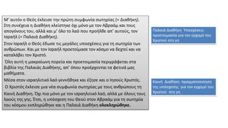 Μ’ αυτόν ο Θεός έκλεισε την πρώτη συµφωνία σωτηρίας (= Διαθήκη).
Στη συνέχεια η Διαθήκη κλείστηκε όχι µόνο µε τον Αβραάµ και τους
απογόνους του, αλλά και µ’ όλο το λαό που προήλθε απ’ αυτούς, τον
Ισραήλ (= Παλαιά Διαθήκη).
Στον Ισραήλ ο Θεός έδωσε τις µεγάλες υποσχέσεις για τη σωτηρία των
ανθρώπων. Και µε τον Ισραήλ προετοίµασε τον κόσµο να δεχτεί και να
καταλάβει τον Χριστό.
Όλη αυτή η µακραίωνη πορεία και προετοιµασία περιγράφεται στα
βιβλία της Παλαιάς Διαθήκης, απ’ όπου προέρχονται τα φετινά µας
µαθήµατα.
Μέσα στον ισραηλιτικό λαό γεννήθηκε και έζησε και ο Ιησούς Χριστός.
Ο Χριστός έκλεισε µια νέα συµφωνία σωτηρίας µε τους ανθρώπους τη
Καινή Διαθήκη. Όχι πια µόνο µε τον ισραηλιτικό λαό, αλλά µε όλους τους
λαούς της γης. Έτσι, η υπόσχεση του Θεού στον Αβραάµ για τη σωτηρία
του κόσµου εκπληρώθηκε και η Παλαιά Διαθήκη ολοκληρώθηκε.
Παλαιά Διαθήκη Υποσχέσεις-
προετοιμασία για τον ερχομό του
Χριστού στη γη
Καινή Διαθήκη πραγματοποίηση
της υπόσχεσης για τον ερχομό του
Χριστού στη γη
 