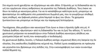 Στο σηµείο αυτό χρειάζεται να εξηγήσουµε και κάτι άλλο. Ο Χριστός µε τη διδασκαλία και τη
ωή του ερµήνευσε στους ανθρώπους τα γεγονότα της Παλαιάς Διαθήκης. Τους έκανε να
δουν τα παλιά µε καινούρια µάτια. Για να το καταλάβουµε καλύτερα αυτό, µπορούµε να
φανταστούµε ότι καθόµαστε στο µισοσκότεινο δωµάτιό µας, που το γνωρίζουµε σπιθαµή
προς σπιθαµή, και ξαφνικά µπαίνει µέσα λαµπρό το φως του ήλιου. Τα χρώµατα
ζωντανεύουν και µπορούµε να δούµε και την παραµικρή λεπτοµέρεια.
Ταυτόχρονα, όλα µοιάζουν σαν καινούρια! Έτσι έγινε κι όταν ο Χριστός ήρθε στη γή. Η
Παλαιά Διαθήκη «φωτίστηκε» από τη διδασκαλία Του και τη ζωή Του αλλιώς. Γι’ αυτό οι
χριστιανοί µπόρεσαν να ανακαλύψουν στην Παλαιά Διαθήκη καινούριες αλήθειες και
µηνύµατα (πέρα απ’ αυτές που αναγνωρίζει ο Ιουδαϊσµός).
Ως χριστιανικό βιβλίο, λοιπόν, η Παλαιά Διαθήκη κατέχει σηµαντική θέση στη λατρεία της Εκ
κλησίας. Στις ακολουθίες διαβάζονται κείµενά της. Πολλοί ύµνοι αναφέρονται σε πρόσωπα
και γεγονότα που βρίσκουµε στις σελίδες της. Στην εικονογράφηση των ναών συναντάµε
πολλά θέµατά της.
 