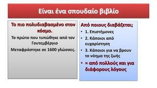 Είναι ένα σπουδαίο βιβλίο
Το πιο πολυδιαβασμένο στον
κόσμο.
Το πρώτο που τυπώθηκε από τον
Γουτεμβέργιο
Μεταφράστηκε σε 1600 γλώσσες.
Από ποιους διαβάζεται;
• 1. Επιστήμονες
• 2. Κάποιοι από
ευχαρίστηση
• 3. Κάποιοι για να βρουν
το νόημα της ζωής
• = από πολλούς και για
διάφορους λόγους
 