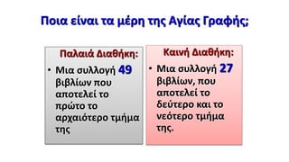 Ποια είναι τα μέρη της Αγίας Γραφής;
Παλαιά Διαθήκη:
• Μια συλλογή 49
βιβλίων που
αποτελεί το
πρώτο το
αρχαιότερο τμήμα
της
Καινή Διαθήκη:
• Μια συλλογή 27
βιβλίων, που
αποτελεί το
δεύτερο και το
νεότερο τμήμα
της.
 