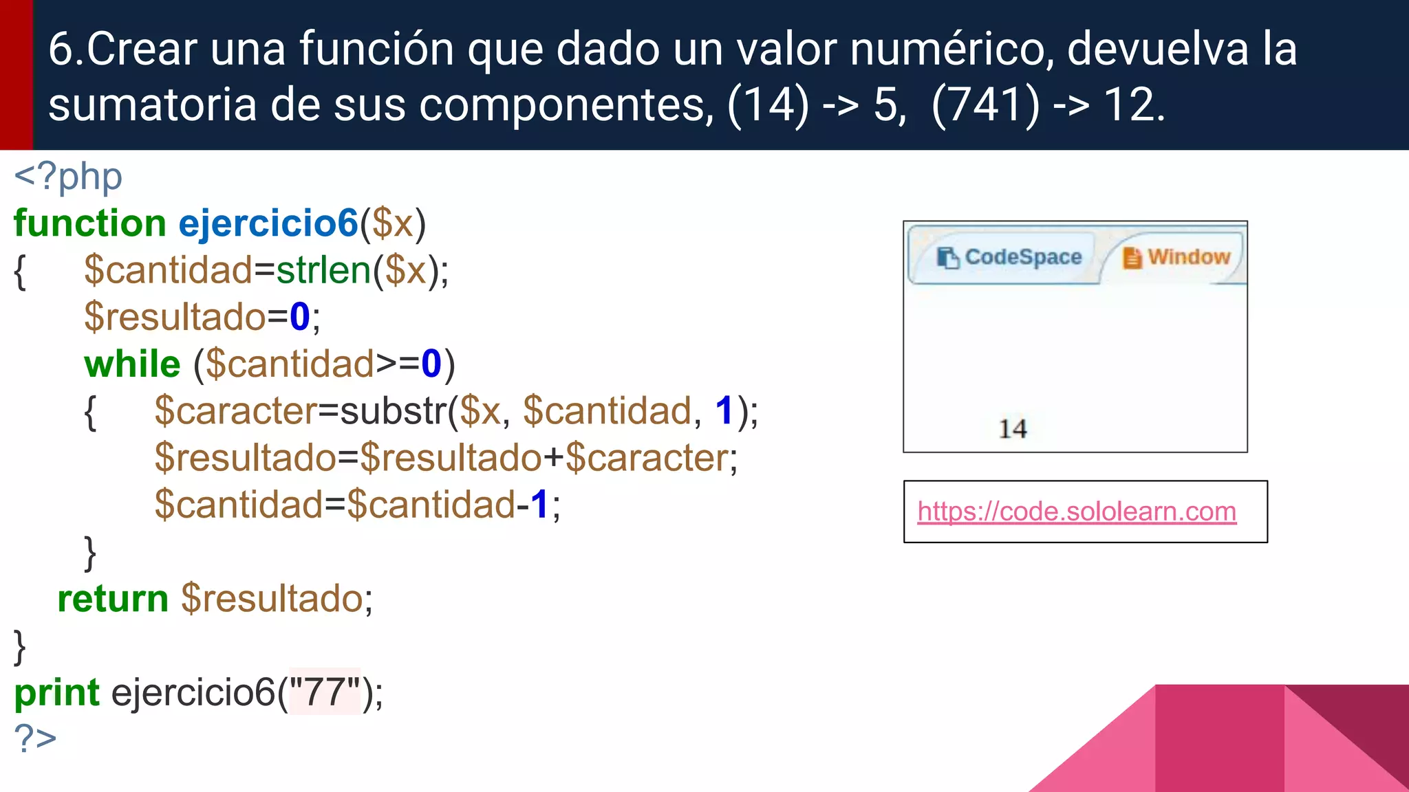 <?php
function ejercicio6($x)
{ $cantidad=strlen($x);
$resultado=0;
while ($cantidad>=0)
{ $caracter=substr($x, $cantidad, 1);
$resultado=$resultado+$caracter;
$cantidad=$cantidad-1;
}
return $resultado;
}
print ejercicio6("77");
?>
6.Crear una función que dado un valor numérico, devuelva la
sumatoria de sus componentes, (14) -> 5, (741) -> 12.
https://code.sololearn.com
 