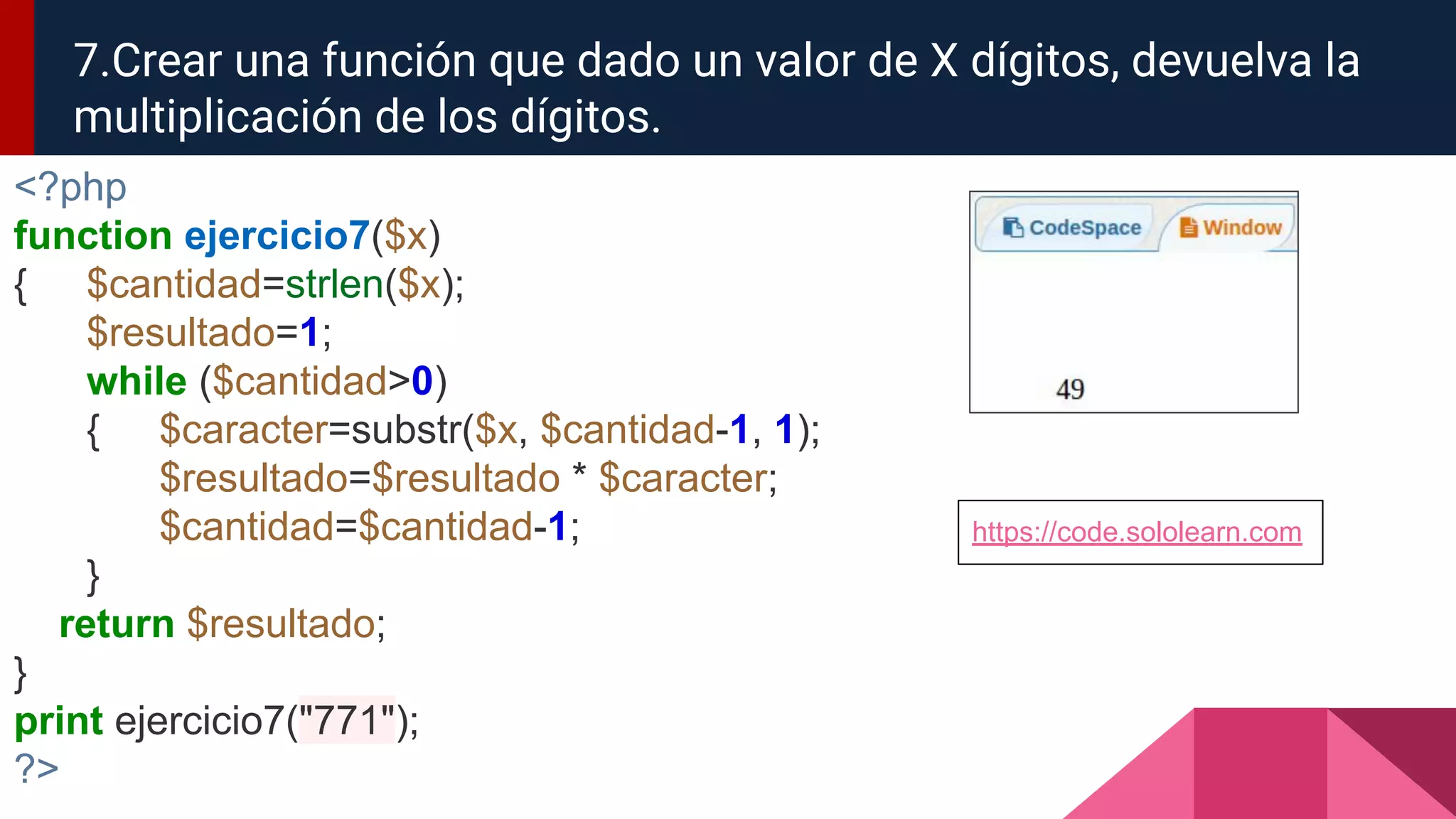 <?php
function ejercicio7($x)
{ $cantidad=strlen($x);
$resultado=1;
while ($cantidad>0)
{ $caracter=substr($x, $cantidad-1, 1);
$resultado=$resultado * $caracter;
$cantidad=$cantidad-1;
}
return $resultado;
}
print ejercicio7("771");
?>
7.Crear una función que dado un valor de X dígitos, devuelva la
multiplicación de los dígitos.
https://code.sololearn.com
 
