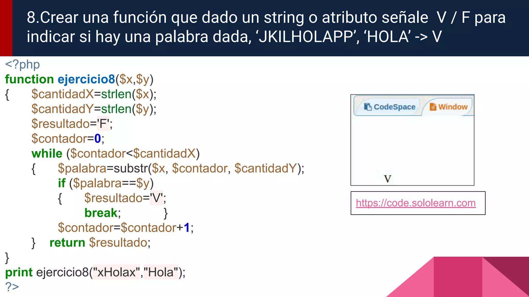 <?php
function ejercicio8($x,$y)
{ $cantidadX=strlen($x);
$cantidadY=strlen($y);
$resultado='F';
$contador=0;
while ($contador<$cantidadX)
{ $palabra=substr($x, $contador, $cantidadY);
if ($palabra==$y)
{ $resultado='V';
break; }
$contador=$contador+1;
} return $resultado;
}
print ejercicio8("xHolax","Hola");
?>
8.Crear una función que dado un string o atributo señale V / F para
indicar si hay una palabra dada, ‘JKILHOLAPP’, ‘HOLA’ -> V
https://code.sololearn.com
 