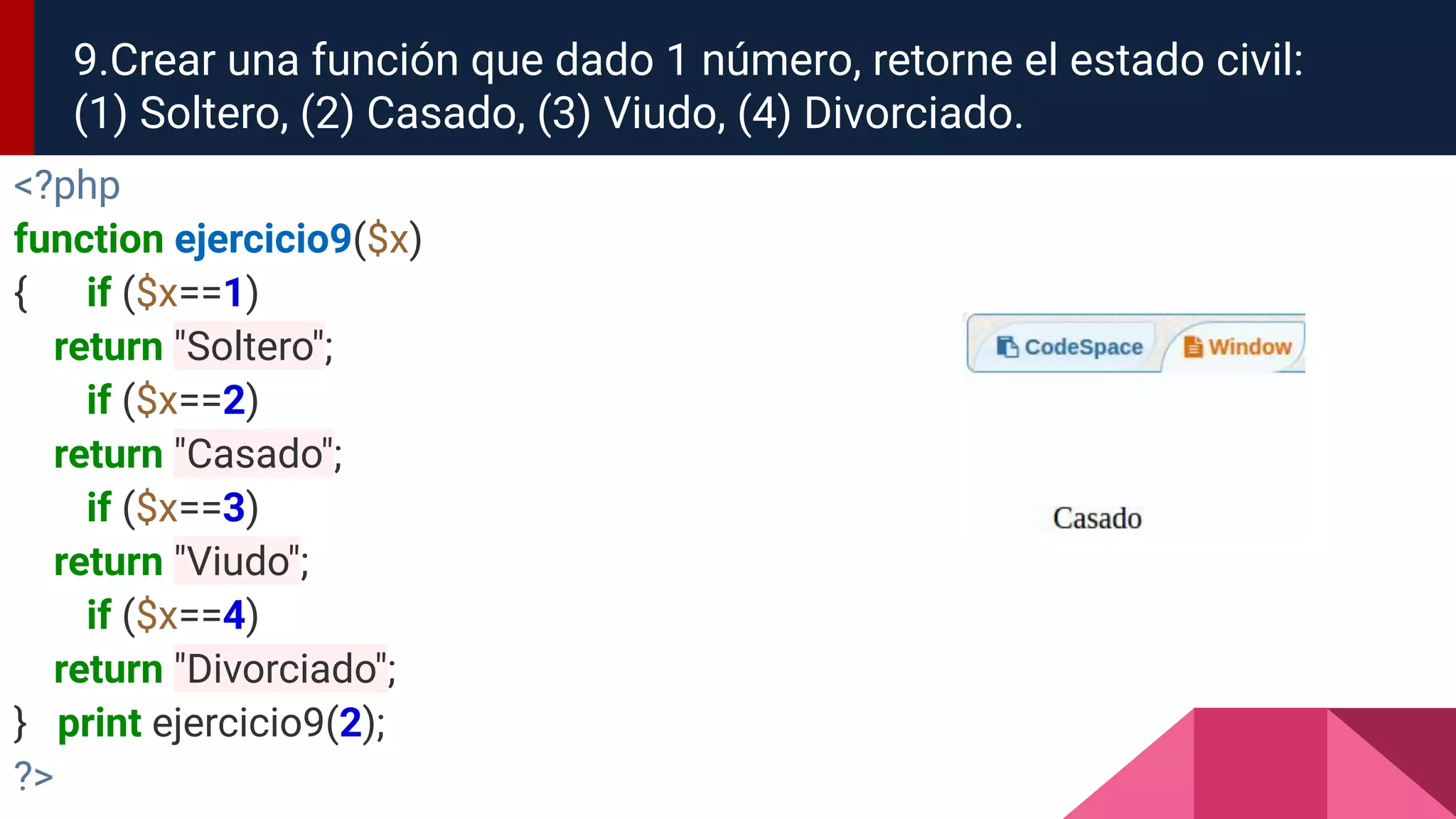 9.Crear una función que dado 1 número, retorne el estado civil:
(1) Soltero, (2) Casado, (3) Viudo, (4) Divorciado.
<?php
function ejercicio9($x)
{ if ($x==1)
return "Soltero";
if ($x==2)
return "Casado";
if ($x==3)
return "Viudo";
if ($x==4)
return "Divorciado";
} print ejercicio9(2);
?>
 