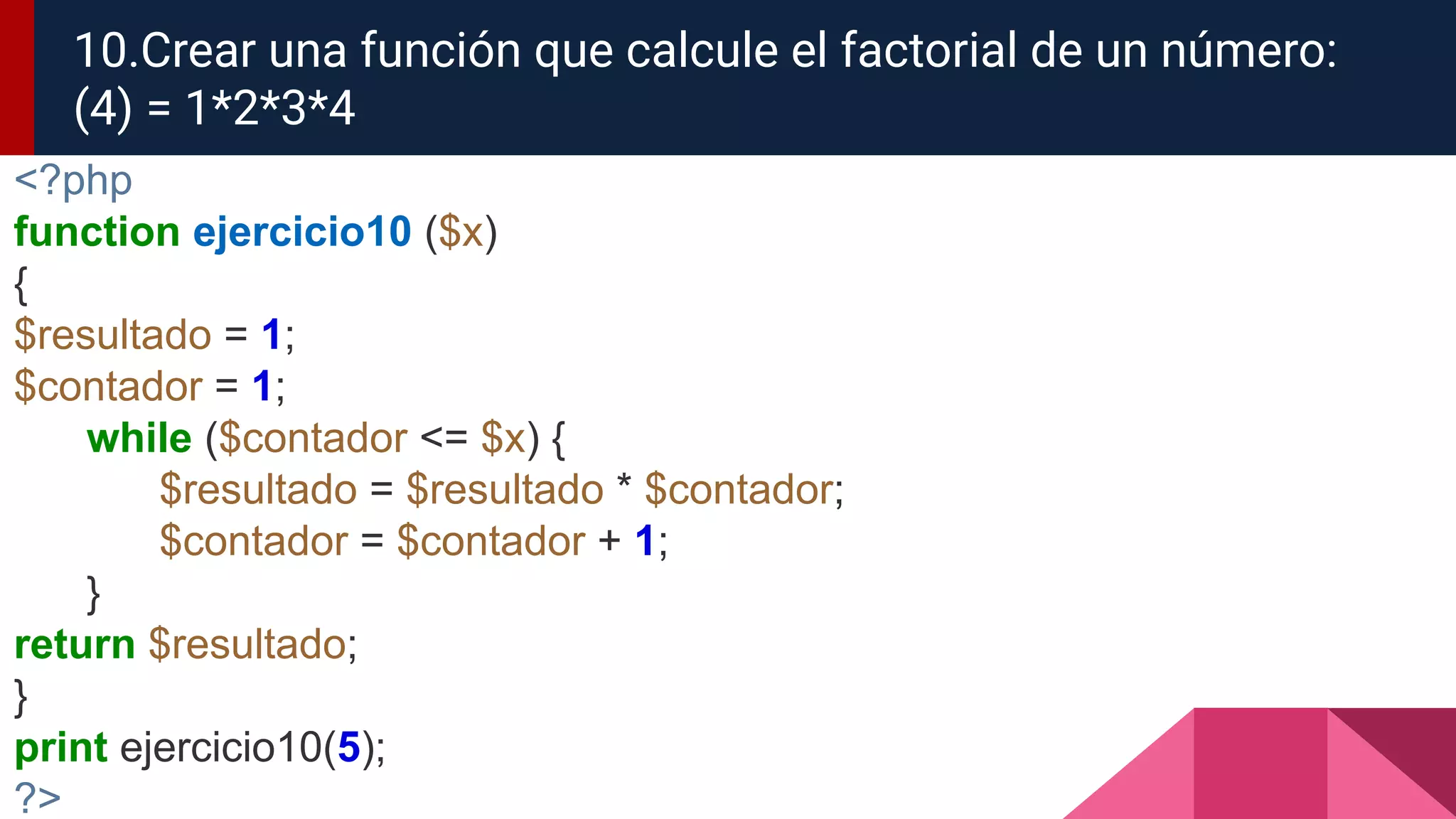<?php
function ejercicio10 ($x)
{
$resultado = 1;
$contador = 1;
while ($contador <= $x) {
$resultado = $resultado * $contador;
$contador = $contador + 1;
}
return $resultado;
}
print ejercicio10(5);
?>
10.Crear una función que calcule el factorial de un número:
(4) = 1*2*3*4
 