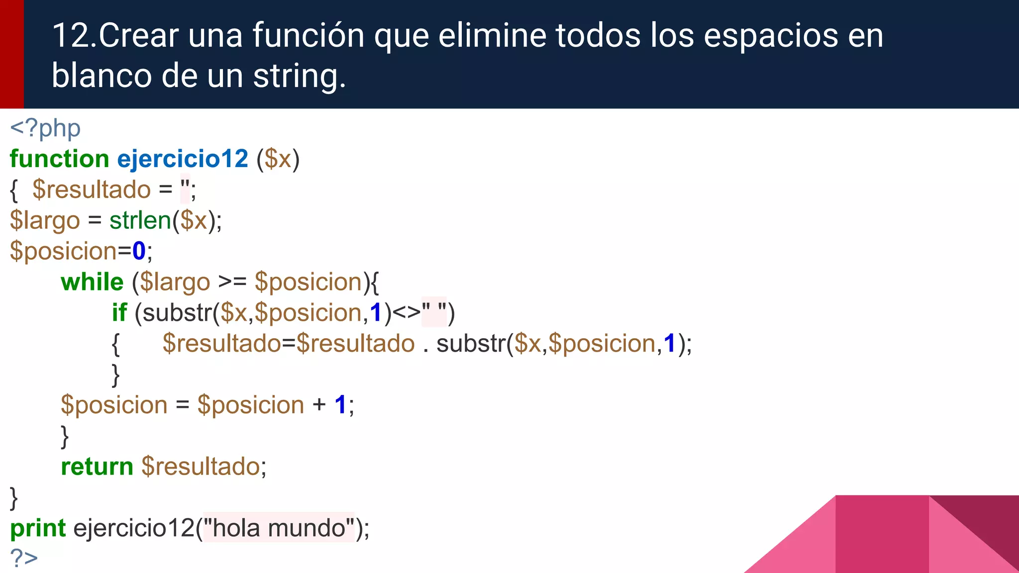 <?php
function ejercicio12 ($x)
{ $resultado = '';
$largo = strlen($x);
$posicion=0;
while ($largo >= $posicion){
if (substr($x,$posicion,1)<>" ")
{ $resultado=$resultado . substr($x,$posicion,1);
}
$posicion = $posicion + 1;
}
return $resultado;
}
print ejercicio12("hola mundo");
?>
12.Crear una función que elimine todos los espacios en
blanco de un string.
 