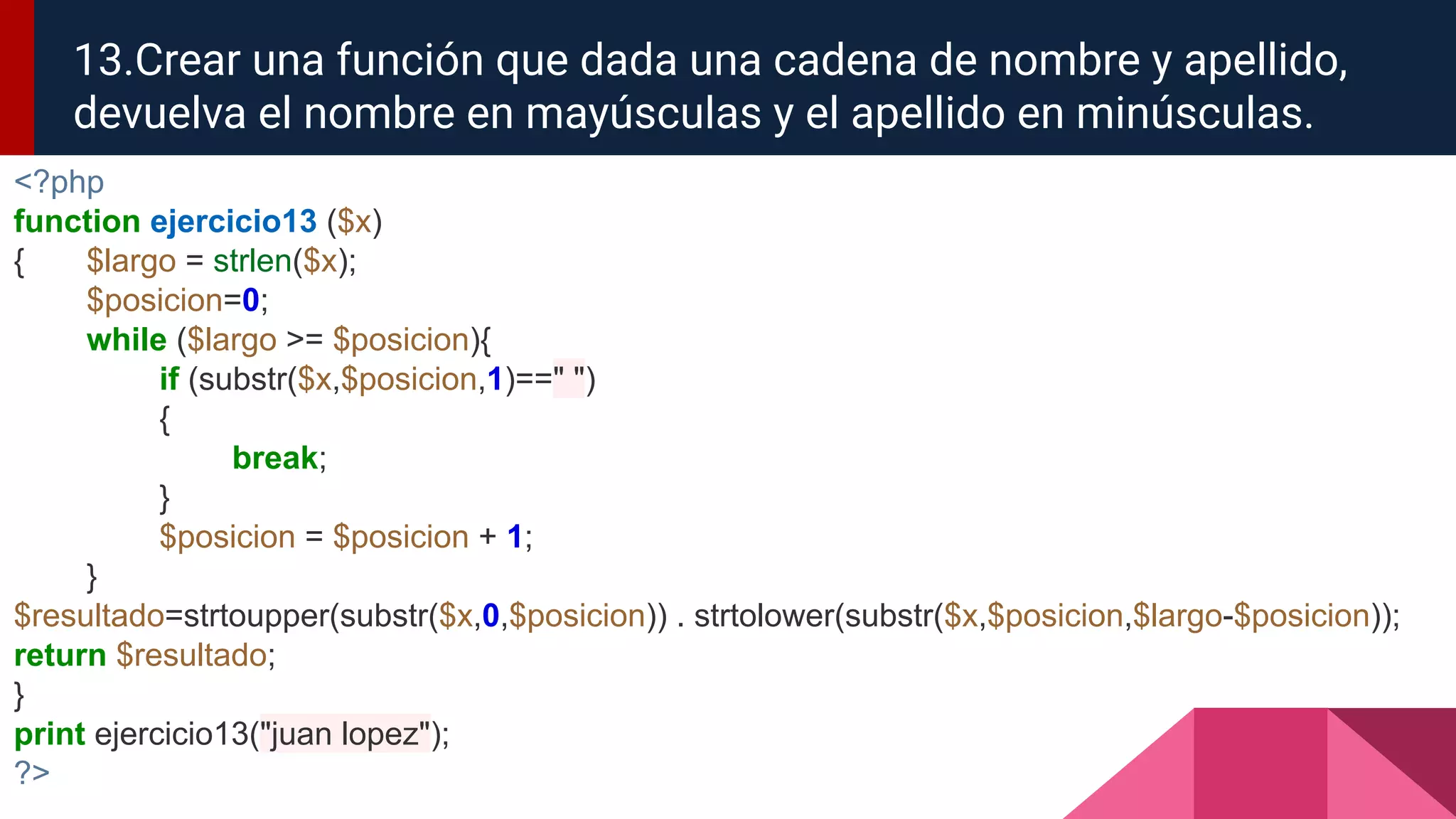 <?php
function ejercicio13 ($x)
{ $largo = strlen($x);
$posicion=0;
while ($largo >= $posicion){
if (substr($x,$posicion,1)==" ")
{
break;
}
$posicion = $posicion + 1;
}
$resultado=strtoupper(substr($x,0,$posicion)) . strtolower(substr($x,$posicion,$largo-$posicion));
return $resultado;
}
print ejercicio13("juan lopez");
?>
13.Crear una función que dada una cadena de nombre y apellido,
devuelva el nombre en mayúsculas y el apellido en minúsculas.
 