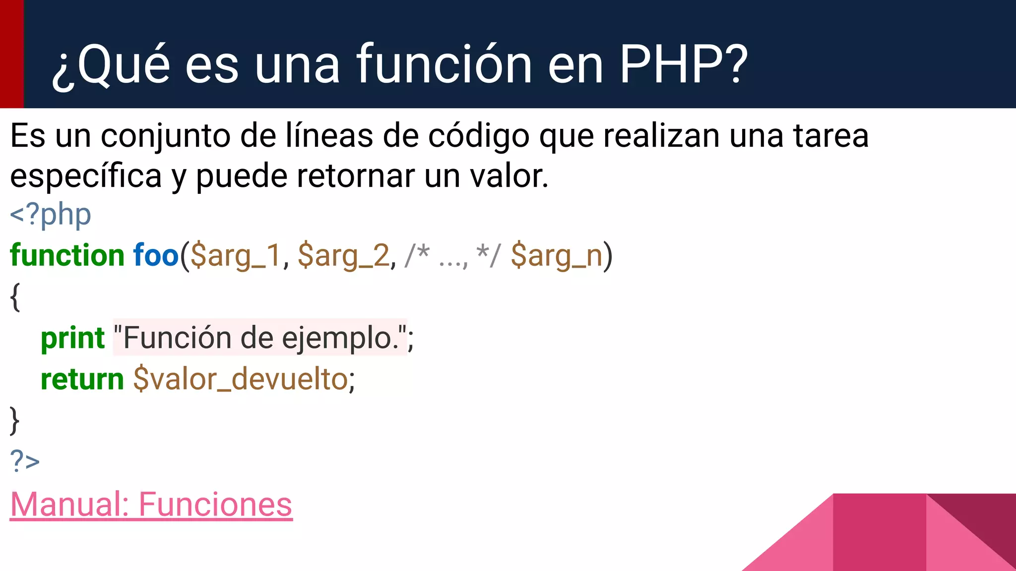 Es un conjunto de líneas de código que realizan una tarea
especíﬁca y puede retornar un valor.
<?php
function foo($arg_1, $arg_2, /* ..., */ $arg_n)
{
print "Función de ejemplo.";
return $valor_devuelto;
}
?>
Manual: Funciones
¿Qué es una función en PHP?
 