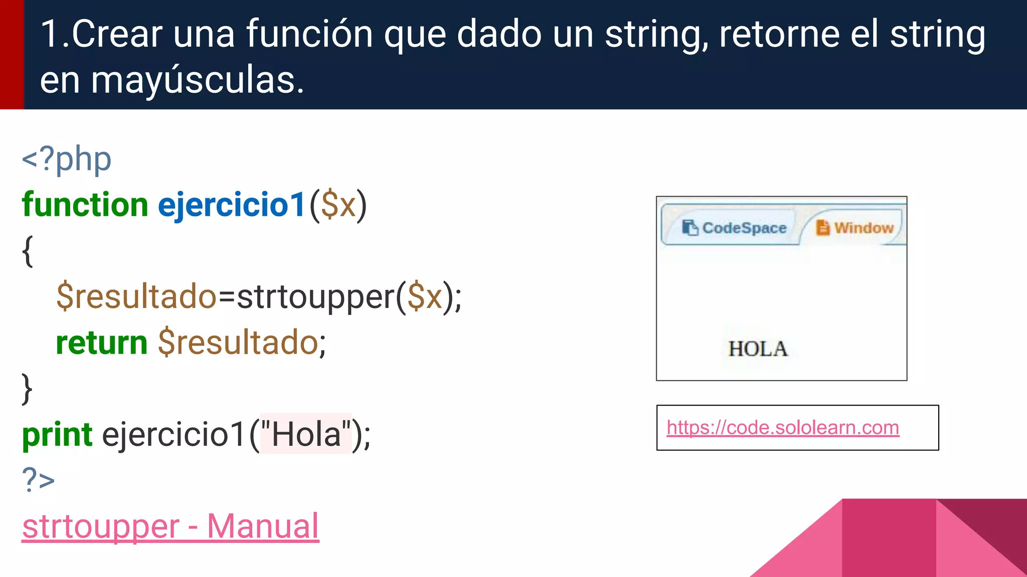 <?php
function ejercicio1($x)
{
$resultado=strtoupper($x);
return $resultado;
}
print ejercicio1("Hola");
?>
strtoupper - Manual
1.Crear una función que dado un string, retorne el string
en mayúsculas.
https://code.sololearn.com
 