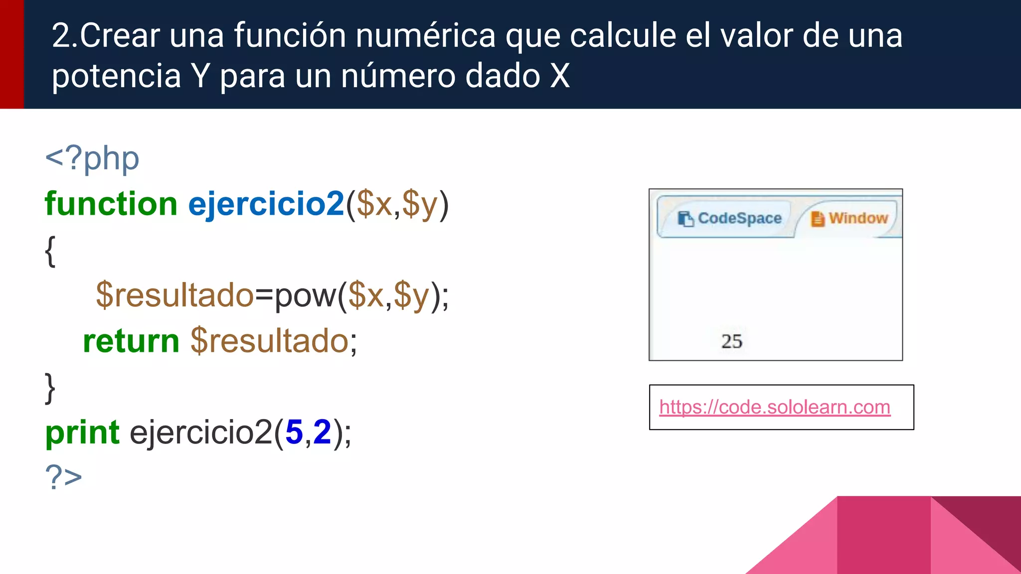 <?php
function ejercicio2($x,$y)
{
$resultado=pow($x,$y);
return $resultado;
}
print ejercicio2(5,2);
?>
2.Crear una función numérica que calcule el valor de una
potencia Y para un número dado X
https://code.sololearn.com
 