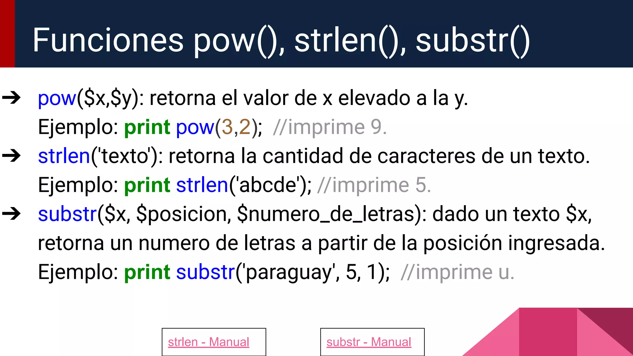➔ pow($x,$y): retorna el valor de x elevado a la y.
Ejemplo: print pow(3,2); //imprime 9.
➔ strlen('texto'): retorna la cantidad de caracteres de un texto.
Ejemplo: print strlen('abcde'); //imprime 5.
➔ substr($x, $posicion, $numero_de_letras): dado un texto $x,
retorna un numero de letras a partir de la posición ingresada.
Ejemplo: print substr('paraguay', 5, 1); //imprime u.
Funciones pow(), strlen(), substr()
strlen - Manual substr - Manual
 