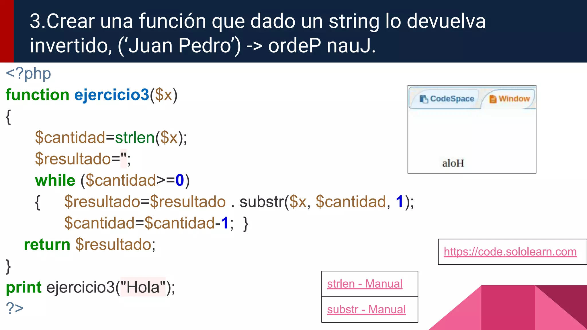 <?php
function ejercicio3($x)
{
$cantidad=strlen($x);
$resultado='';
while ($cantidad>=0)
{ $resultado=$resultado . substr($x, $cantidad, 1);
$cantidad=$cantidad-1; }
return $resultado;
}
print ejercicio3("Hola");
?>
3.Crear una función que dado un string lo devuelva
invertido, (‘Juan Pedro’) -> ordeP nauJ.
https://code.sololearn.com
strlen - Manual
substr - Manual
 
