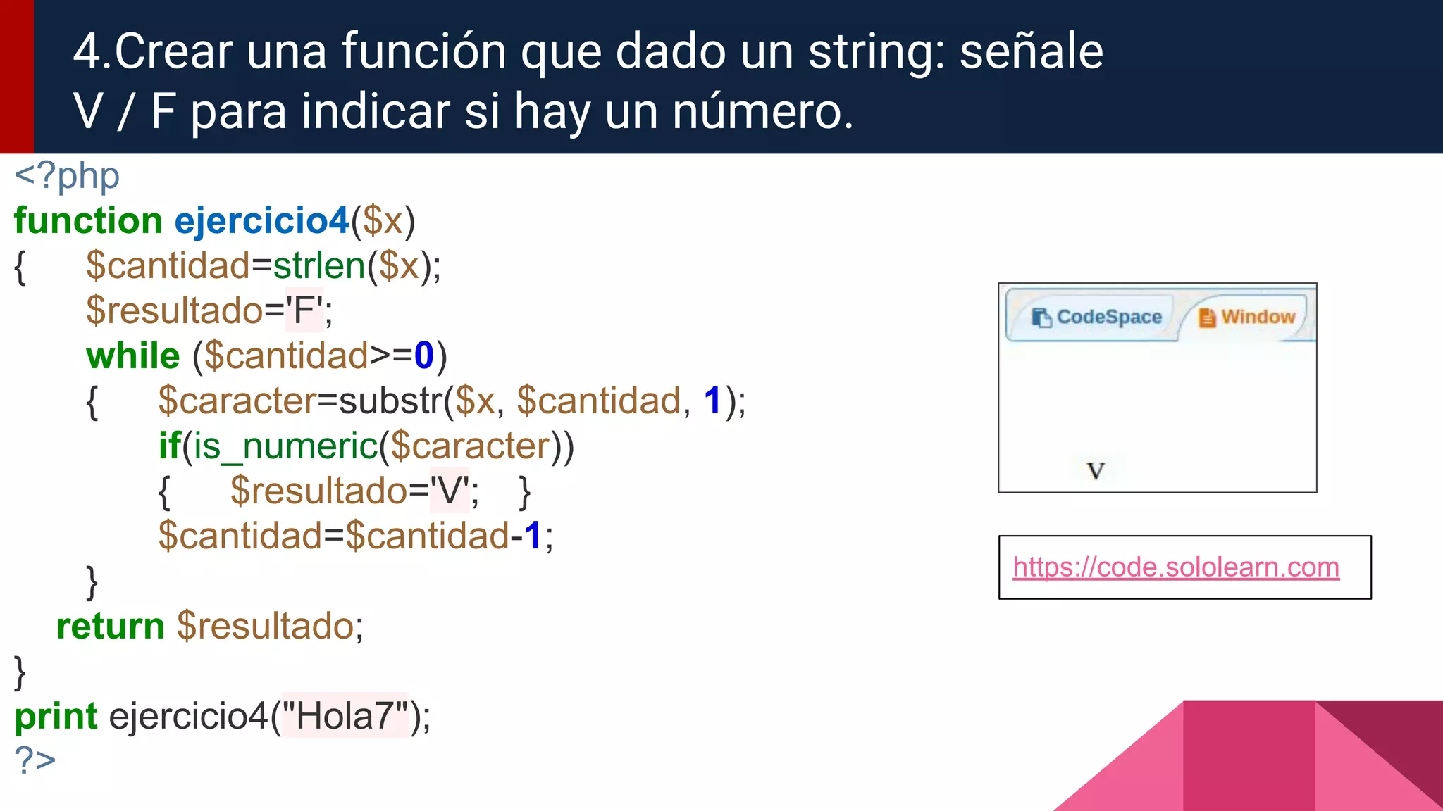 <?php
function ejercicio4($x)
{ $cantidad=strlen($x);
$resultado='F';
while ($cantidad>=0)
{ $caracter=substr($x, $cantidad, 1);
if(is_numeric($caracter))
{ $resultado='V'; }
$cantidad=$cantidad-1;
}
return $resultado;
}
print ejercicio4("Hola7");
?>
4.Crear una función que dado un string: señale
V / F para indicar si hay un número.
https://code.sololearn.com
 