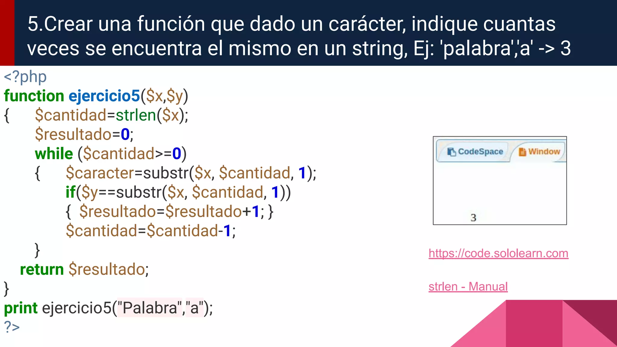 <?php
function ejercicio5($x,$y)
{ $cantidad=strlen($x);
$resultado=0;
while ($cantidad>=0)
{ $caracter=substr($x, $cantidad, 1);
if($y==substr($x, $cantidad, 1))
{ $resultado=$resultado+1; }
$cantidad=$cantidad-1;
}
return $resultado;
}
print ejercicio5("Palabra","a");
?>
5.Crear una función que dado un carácter, indique cuantas
veces se encuentra el mismo en un string, Ej: 'palabra','a' -> 3
strlen - Manual
https://code.sololearn.com
 