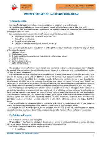 IMPERFECCIONES DE LAS UNIONES SOLDADAS
1
FABRICACIÓN
MECÁNICA
Ciclo Formativo: SOLDADURA Y CALDERERÍA
Módulo: 0093 SOLDADURA EN ATMÓSFERA NATURAL
IMPERFECCIONES DE LAS UNIONES SOLDADAS
1.-Introducción
Las imperfecciones son anomalías o irregularidades que se presentan en la unión soldada.
Se consideran como defecto cuando por su magnitud o localización puedan provocar el fallo de la unión.
Este capítulo va a estar destinado exclusivamente a las imperfecciones de las soldaduras efectuadas mediante
procesos de soldeo por fusión.
Las causas que pueden originar estas imperfecciones son, entre otras, una inadecuada:
 Preparación, disposición o limpieza de las piezas a unir.
 Ejecución de la soldadura.
 Soldabilidad del metal base.
 Elección de los consumibles (gases, metal de aporte…).
Los principales defectos que se producen en el soldeo por fusión están clasificados en la norma UNE-EN 26520
en los siguientes grupos:
1. Grietas o fisuras.
2. Sopladuras y poros.
3. Inclusiones sólidas, (escoria, óxidos, inclusiones de volframio o de cobre…)
4. Falta de fusión.
5. Falta de penetración.
6. Imperfecciones de forma.
7. Otras imperfecciones.
Una soldadura con imperfecciones puede cumplir o no una norma, es decir, podrá ser aceptada o ser rechazada.
Se aceptará si las dimensiones de sus defectos están por debajo de lo establecido en la norma aplicable en función
del nivel de calidad considerado.
Las dimensiones máximas aceptables de las imperfecciones están recogidas en las normas UNE-EN 25817, en el
caso de los aceros, y en la UNE-EN 30042 en el caso del aluminio y sus aleaciones soldables. Estas normas
establecen tres niveles de calidad, de moderado a elevado, de forma que cuanto mayor sea el nivel de calidad las
imperfecciones admitidas serán de menores dimensiones. Los niveles de calidad, en cada caso, deberán ser
definidos por la norma de aplicación (norma de diseño) o por la persona responsable junto con el fabricante, usuario o
cualquier otra persona involucrada. El nivel de calidad debe ser especificado antes del comienzo de la producción.
Las dimensiones de las imperfecciones en estas normas se establecen en función del espesor de las piezas, de la
garganta de las soldaduras en ángulo o de alguna dimensión de la soldadura como su anchura o la profundidad, de
forma que las imperfecciones pueden ser mayores cuanto mayores sean estas dimensiones, pero existiendo en
cualquier caso un máximo para cada imperfección de forma que aunque el espesor de las piezas sea muy elevado no
se pueda superar este valor. En este capítulo se indicarán, de forma aproximada, los límites de las imperfecciones
permitidos; señalando en muchas ocasiones únicamente el valor máximo admisible para que sirva de guía durante el
soldeo.
Para la cualificación de soldadores (según la norma UNE-EN 287) se exige el nivel más alto: el nivel elevado o
nivel B; excepto para algunas imperfecciones de forma que se admite el nivel intermedio o nivel C.
La elección del nivel de calidad para cualquier aplicación debe tener en cuenta las consideraciones de diseño,
estados tensionales, condiciones de servicio y consecuencias del fallo. También influyen los factores económicos.
2.-Grietas o Fisuras
Son el efecto de una rotura local incompleta.
Ningún código de diseño admite este tipo de defecto, ya que cuando la construcción soldada se someta a la carga
para la que ha sido diseñada la grieta crecerá y provocará su rotura catastrófica.
Las grietas pueden estar localizadas en (ver figura 1):
 El metal base.
 