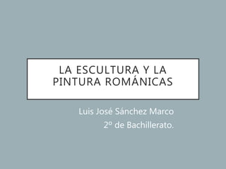 LA ESCULTURA Y LA
PINTURA ROMÁNICAS
Luis José Sánchez Marco
2º de Bachillerato.
 