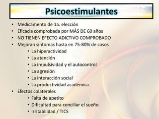Psicoestimulantes
• Medicamento de 1a. elección
• Eficacia comprobada por MÁS DE 60 años
• NO TIENEN EFECTO ADICTIVO COMPROBADO
• Mejoran síntomas hasta en 75-80% de casos
• La hiperactividad
• La atención
• La impulsividad y el autocontrol
• La agresión
• La interacción social
• La productividad académica
• Efectos colaterales
• Falta de apetito
• Dificultad para conciliar el sueño
• Irritabilidad / TICS
 