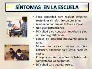 SÍNTOMAS EN LA ESCUELA
• Poca capacidad para realizar esfuerzos
sostenidos en relación con una tarea.
• A menudo no termina la tarea escolar.
• No sigue instrucciones.
• Dificultad para controlar impulsos y para
retrasar la gratificación.
• Exceso de actividad irrelevante para la
tarea.
• Mueve en exceso manos o pies,
balanceo, abandona su asiento, habla en
exceso.
• Precipita respuestas antes de haber sido
completadas las preguntas.
• Dificultad para guardar turno.
 
