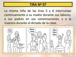 TIRA Nº 07
La misma niña de las tiras 5 y 6 interrumpe
continuamente a su madre durante sus labores,
a sus padres en sus conversaciones, y a la
maestra durante el dictado de la clase.
 