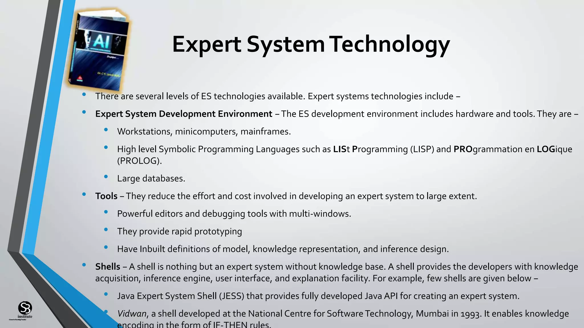 (CentreforKnowledgeTransfer)
institute
Expert SystemTechnology
• There are several levels of ES technologies available. Expert systems technologies include −
• Expert System Development Environment −The ES development environment includes hardware and tools.They are −
• Workstations, minicomputers, mainframes.
• High level Symbolic Programming Languages such as LISt Programming (LISP) and PROgrammation en LOGique
(PROLOG).
• Large databases.
• Tools −They reduce the effort and cost involved in developing an expert system to large extent.
• Powerful editors and debugging tools with multi-windows.
• They provide rapid prototyping
• Have Inbuilt definitions of model, knowledge representation, and inference design.
• Shells − A shell is nothing but an expert system without knowledge base. A shell provides the developers with knowledge
acquisition, inference engine, user interface, and explanation facility. For example, few shells are given below −
• Java Expert System Shell (JESS) that provides fully developed Java API for creating an expert system.
• Vidwan, a shell developed at the National Centre for SoftwareTechnology, Mumbai in 1993. It enables knowledge
 