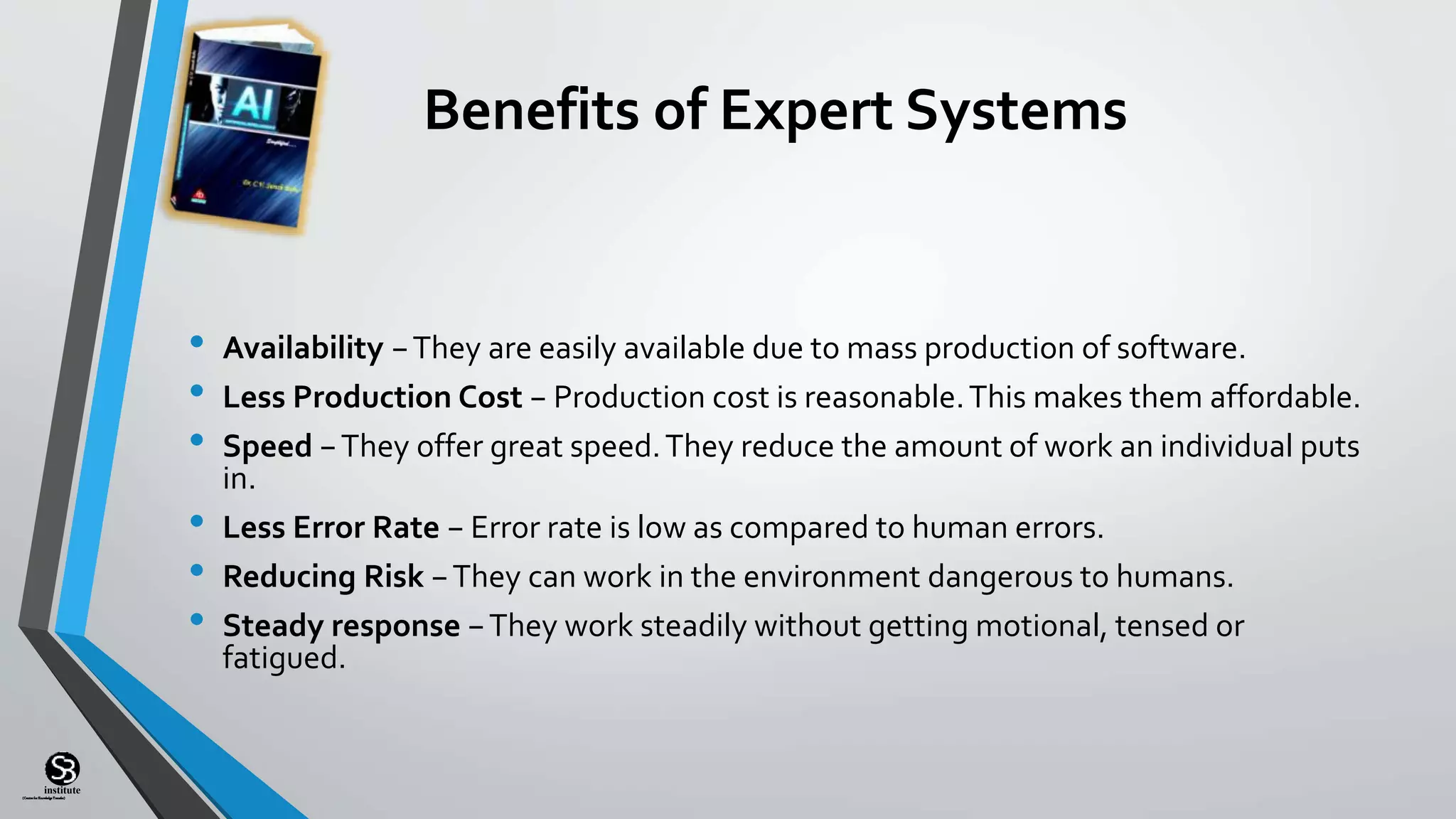 (CentreforKnowledgeTransfer)
institute
Benefits of Expert Systems
• Availability −They are easily available due to mass production of software.
• Less Production Cost − Production cost is reasonable.This makes them affordable.
• Speed −They offer great speed.They reduce the amount of work an individual puts
in.
• Less Error Rate − Error rate is low as compared to human errors.
• Reducing Risk −They can work in the environment dangerous to humans.
• Steady response −They work steadily without getting motional, tensed or
fatigued.
 